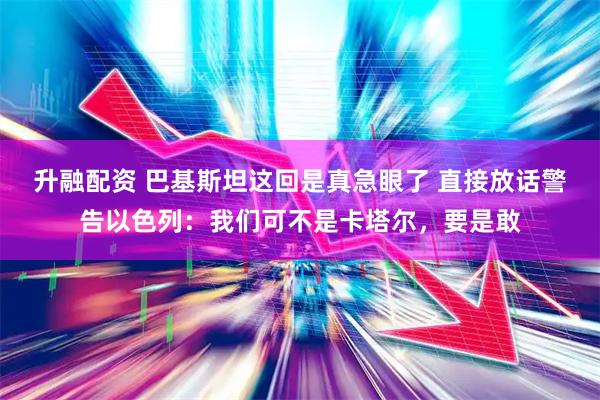 升融配资 巴基斯坦这回是真急眼了 直接放话警告以色列：我们可不是卡塔尔，要是敢
