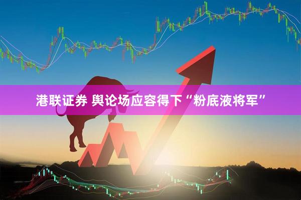 港联证券 舆论场应容得下“粉底液将军”