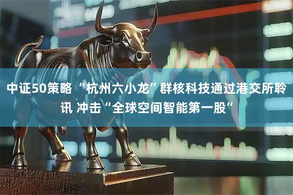 中证50策略 “杭州六小龙”群核科技通过港交所聆讯 冲击“全球空间智能第一股”