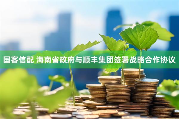 国客信配 海南省政府与顺丰集团签署战略合作协议