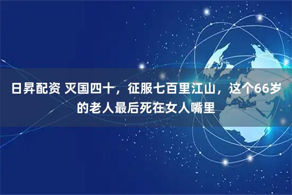 日昇配资 灭国四十，征服七百里江山，这个66岁的老人最后死在女人嘴里