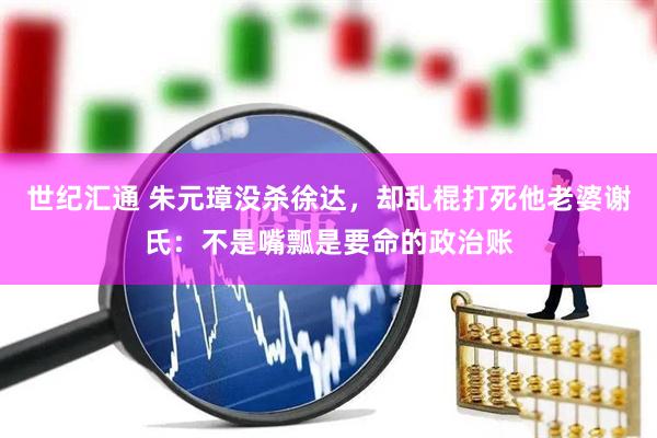 世纪汇通 朱元璋没杀徐达，却乱棍打死他老婆谢氏：不是嘴瓢是要命的政治账