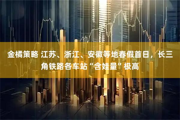 金橘策略 江苏、浙江、安徽等地春假首日，长三角铁路各车站“含娃量”极高