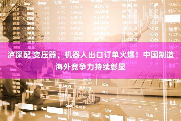 泸深配 变压器、机器人出口订单火爆！中国制造海外竞争力持续彰显