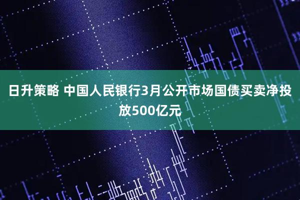日升策略 中国人民银行3月公开市场国债买卖净投放500亿元