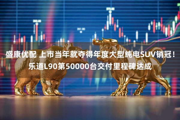 盛康优配 上市当年就夺得年度大型纯电SUV销冠！乐道L90第50000台交付里程碑达成