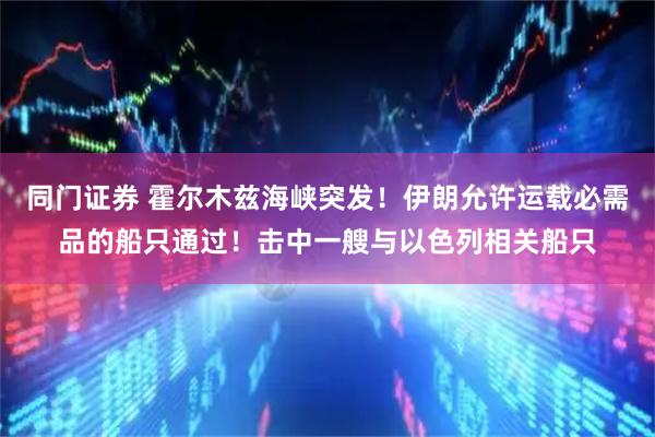 同门证券 霍尔木兹海峡突发！伊朗允许运载必需品的船只通过！击中一艘与以色列相关船只
