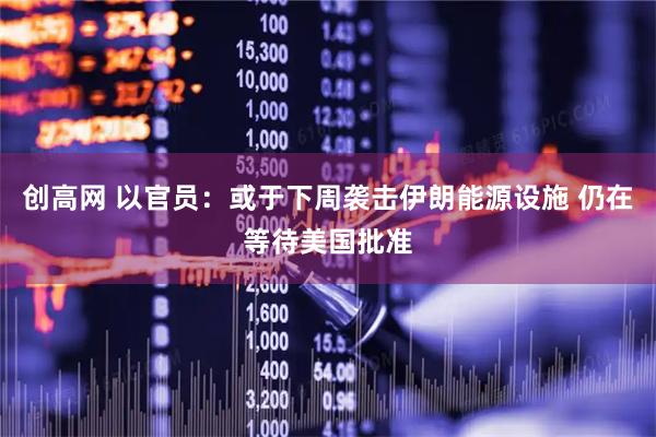 创高网 以官员：或于下周袭击伊朗能源设施 仍在等待美国批准