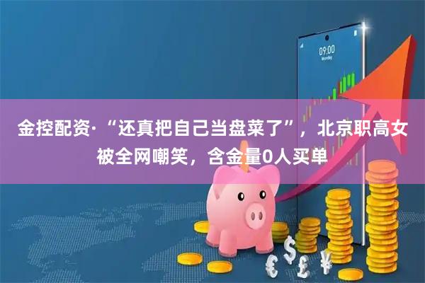 金控配资· “还真把自己当盘菜了”，北京职高女被全网嘲笑，含金量0人买单