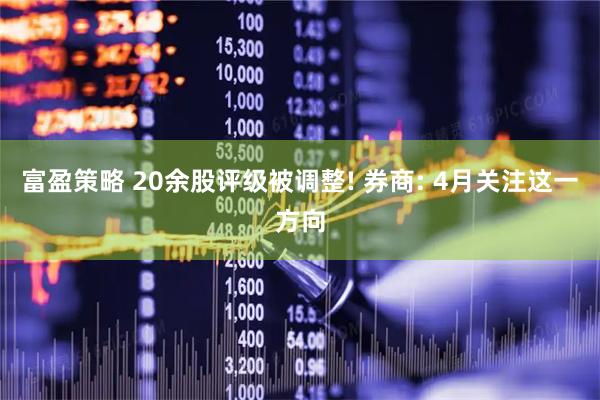 富盈策略 20余股评级被调整! 券商: 4月关注这一方向