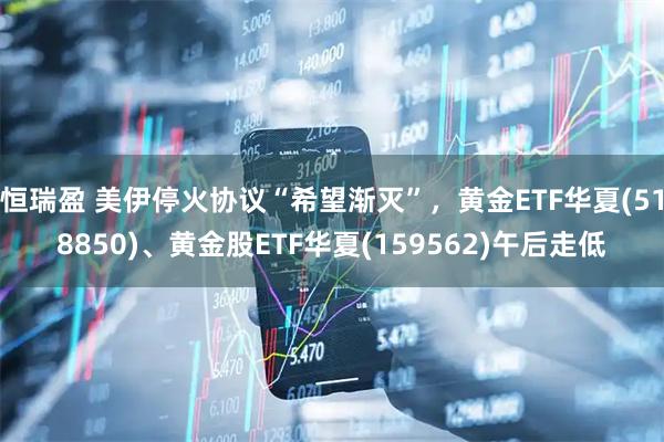 恒瑞盈 美伊停火协议“希望渐灭”，黄金ETF华夏(518850)、黄金股ETF华夏(159562)午后走低
