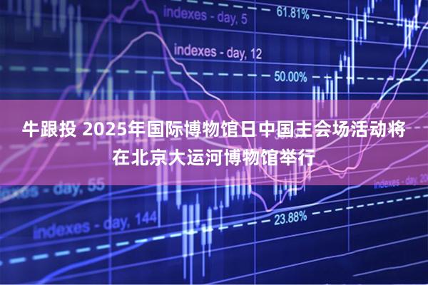 牛跟投 2025年国际博物馆日中国主会场活动将在北京大运河博物馆举行