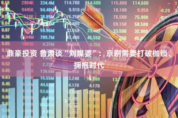 鼎豪投资 鲁肃谈“刘媒婆”：京剧需要打破枷锁、拥抱时代