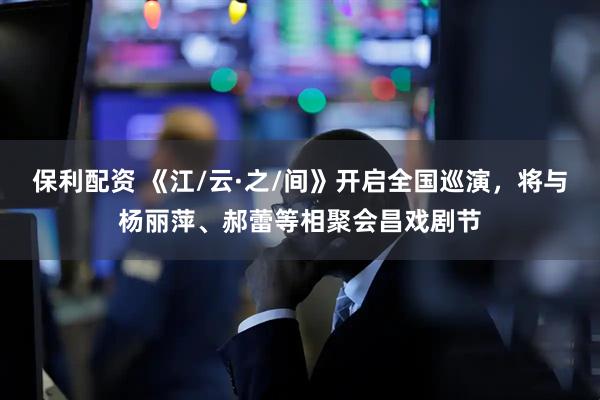 保利配资 《江/云·之/间》开启全国巡演，将与杨丽萍、郝蕾等相聚会昌戏剧节