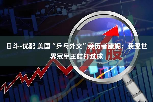 日斗-优配 美国“乒乓外交”亲历者康妮：我跟世界冠军王皓打过球